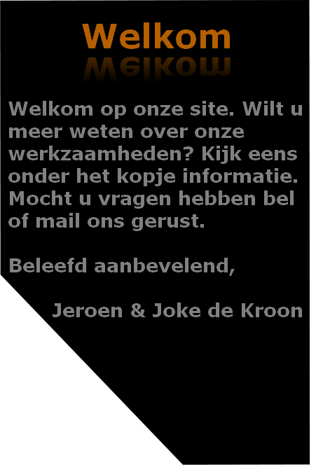 Welkom op onze site. Wilt u 
meer weten over onze 
werkzaamheden? Kijk eens 
onder het kopje informatie. 
Mocht u vragen hebben bel 
of mail ons gerust.

Beleefd aanbevelend,

							Jeroen & Joke de Kroon